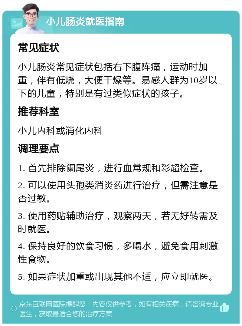 小儿肠炎就医指南 常见症状 小儿肠炎常见症状包括右下腹阵痛，运动时加重，伴有低烧，大便干燥等。易感人群为10岁以下的儿童，特别是有过类似症状的孩子。 推荐科室 小儿内科或消化内科 调理要点 1. 首先排除阑尾炎，进行血常规和彩超检查。 2. 可以使用头孢类消炎药进行治疗，但需注意是否过敏。 3. 使用药贴辅助治疗，观察两天，若无好转需及时就医。 4. 保持良好的饮食习惯，多喝水，避免食用刺激性食物。 5. 如果症状加重或出现其他不适，应立即就医。