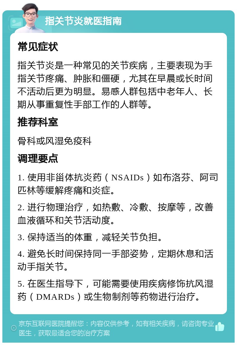 指关节炎就医指南 常见症状 指关节炎是一种常见的关节疾病，主要表现为手指关节疼痛、肿胀和僵硬，尤其在早晨或长时间不活动后更为明显。易感人群包括中老年人、长期从事重复性手部工作的人群等。 推荐科室 骨科或风湿免疫科 调理要点 1. 使用非甾体抗炎药（NSAIDs）如布洛芬、阿司匹林等缓解疼痛和炎症。 2. 进行物理治疗，如热敷、冷敷、按摩等，改善血液循环和关节活动度。 3. 保持适当的体重，减轻关节负担。 4. 避免长时间保持同一手部姿势，定期休息和活动手指关节。 5. 在医生指导下，可能需要使用疾病修饰抗风湿药（DMARDs）或生物制剂等药物进行治疗。