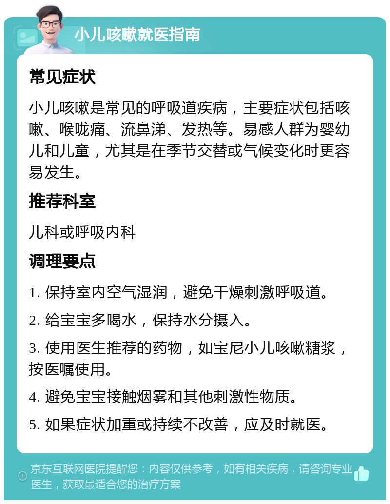 小儿咳嗽就医指南 常见症状 小儿咳嗽是常见的呼吸道疾病，主要症状包括咳嗽、喉咙痛、流鼻涕、发热等。易感人群为婴幼儿和儿童，尤其是在季节交替或气候变化时更容易发生。 推荐科室 儿科或呼吸内科 调理要点 1. 保持室内空气湿润，避免干燥刺激呼吸道。 2. 给宝宝多喝水，保持水分摄入。 3. 使用医生推荐的药物，如宝尼小儿咳嗽糖浆，按医嘱使用。 4. 避免宝宝接触烟雾和其他刺激性物质。 5. 如果症状加重或持续不改善，应及时就医。