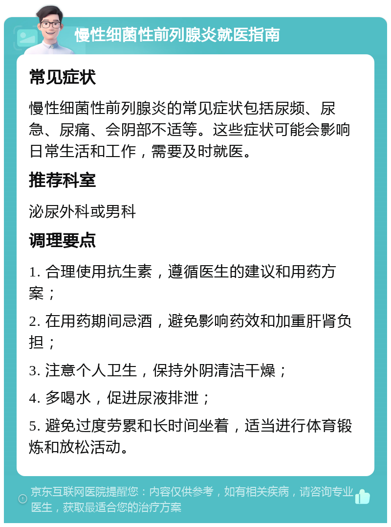 慢性细菌性前列腺炎就医指南 常见症状 慢性细菌性前列腺炎的常见症状包括尿频、尿急、尿痛、会阴部不适等。这些症状可能会影响日常生活和工作，需要及时就医。 推荐科室 泌尿外科或男科 调理要点 1. 合理使用抗生素，遵循医生的建议和用药方案； 2. 在用药期间忌酒，避免影响药效和加重肝肾负担； 3. 注意个人卫生，保持外阴清洁干燥； 4. 多喝水，促进尿液排泄； 5. 避免过度劳累和长时间坐着，适当进行体育锻炼和放松活动。