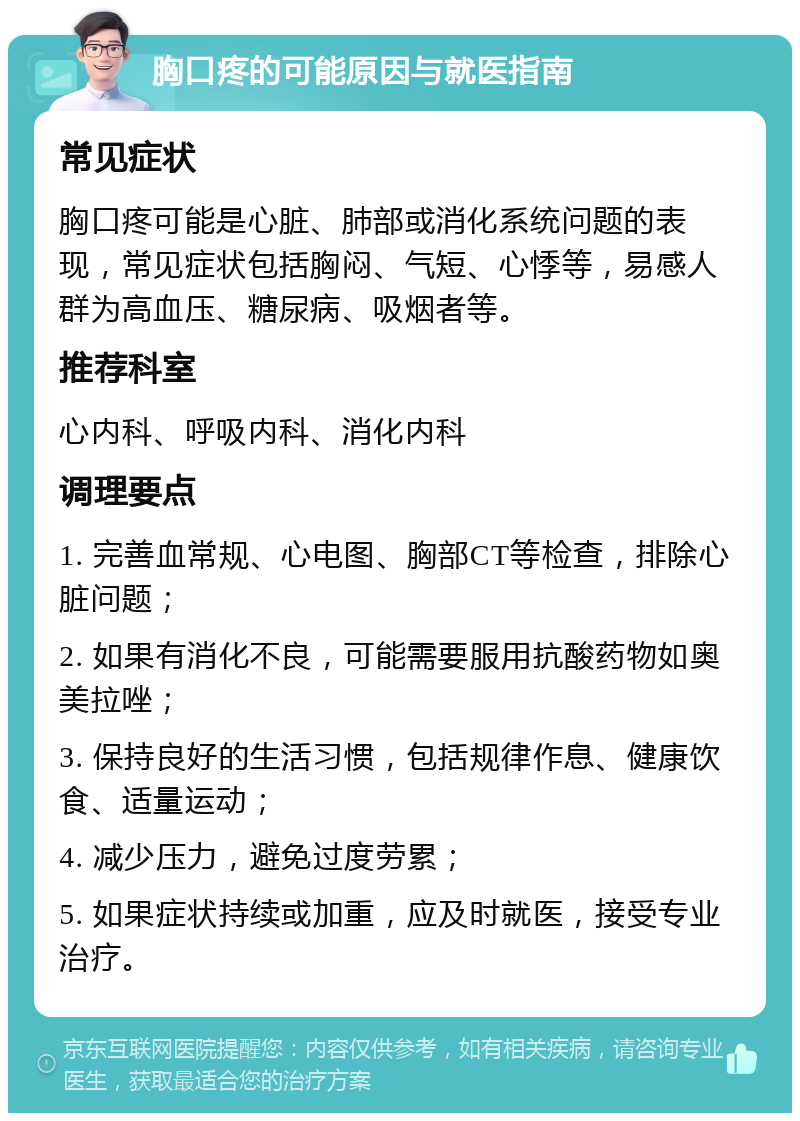 胸口疼的可能原因与就医指南 常见症状 胸口疼可能是心脏、肺部或消化系统问题的表现，常见症状包括胸闷、气短、心悸等，易感人群为高血压、糖尿病、吸烟者等。 推荐科室 心内科、呼吸内科、消化内科 调理要点 1. 完善血常规、心电图、胸部CT等检查，排除心脏问题； 2. 如果有消化不良，可能需要服用抗酸药物如奥美拉唑； 3. 保持良好的生活习惯，包括规律作息、健康饮食、适量运动； 4. 减少压力，避免过度劳累； 5. 如果症状持续或加重，应及时就医，接受专业治疗。