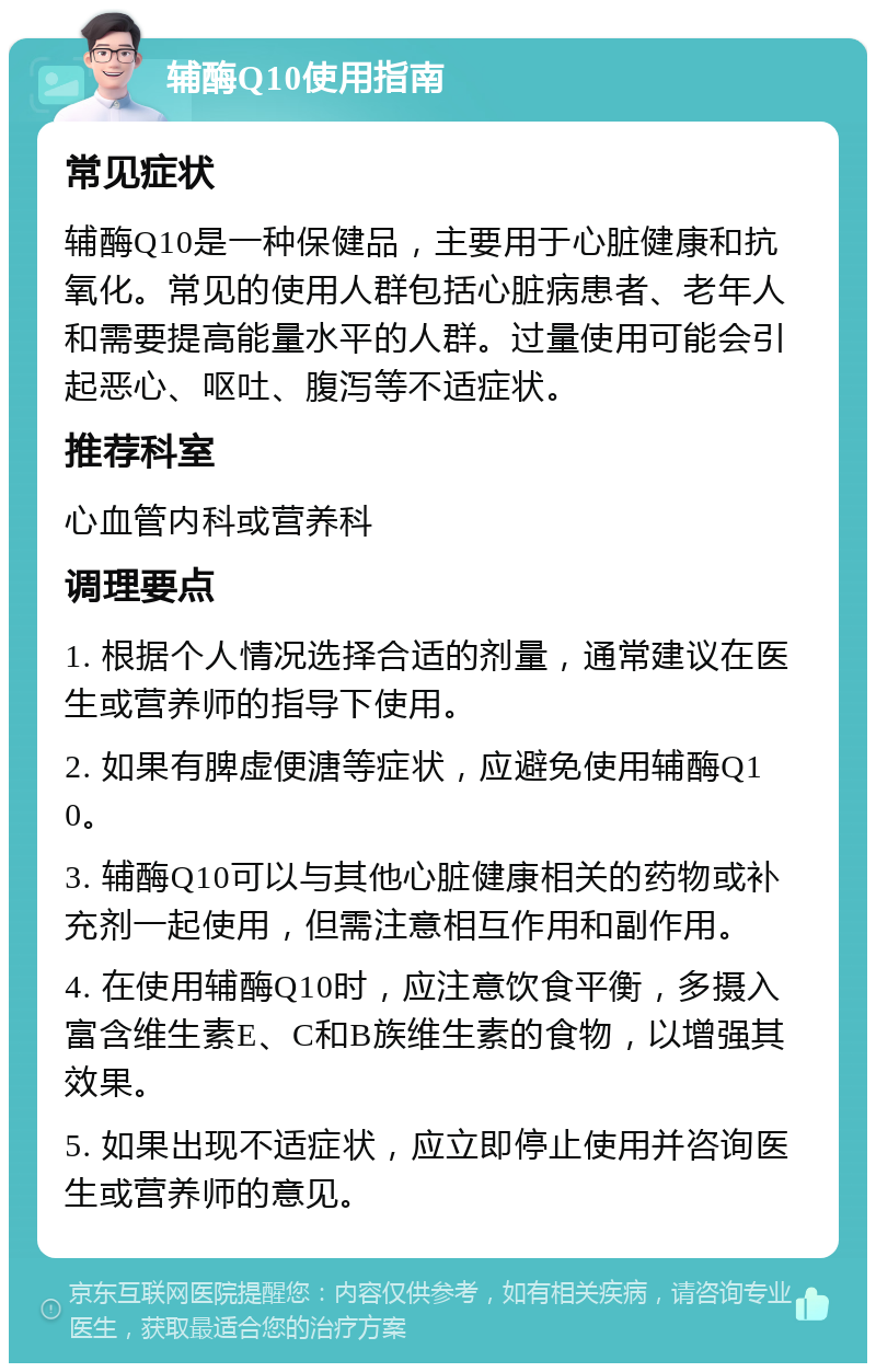 辅酶Q10使用指南 常见症状 辅酶Q10是一种保健品，主要用于心脏健康和抗氧化。常见的使用人群包括心脏病患者、老年人和需要提高能量水平的人群。过量使用可能会引起恶心、呕吐、腹泻等不适症状。 推荐科室 心血管内科或营养科 调理要点 1. 根据个人情况选择合适的剂量，通常建议在医生或营养师的指导下使用。 2. 如果有脾虚便溏等症状，应避免使用辅酶Q10。 3. 辅酶Q10可以与其他心脏健康相关的药物或补充剂一起使用，但需注意相互作用和副作用。 4. 在使用辅酶Q10时，应注意饮食平衡，多摄入富含维生素E、C和B族维生素的食物，以增强其效果。 5. 如果出现不适症状，应立即停止使用并咨询医生或营养师的意见。