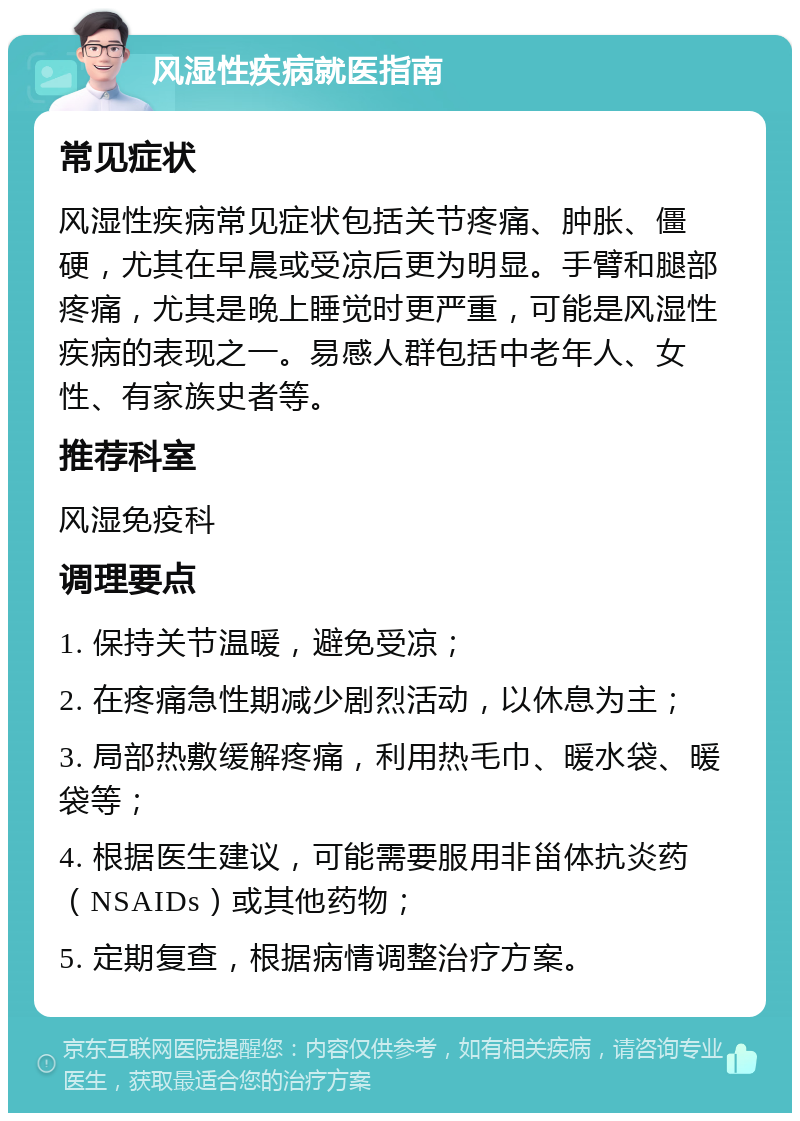 风湿性疾病就医指南 常见症状 风湿性疾病常见症状包括关节疼痛、肿胀、僵硬，尤其在早晨或受凉后更为明显。手臂和腿部疼痛，尤其是晚上睡觉时更严重，可能是风湿性疾病的表现之一。易感人群包括中老年人、女性、有家族史者等。 推荐科室 风湿免疫科 调理要点 1. 保持关节温暖，避免受凉； 2. 在疼痛急性期减少剧烈活动，以休息为主； 3. 局部热敷缓解疼痛，利用热毛巾、暖水袋、暖袋等； 4. 根据医生建议，可能需要服用非甾体抗炎药（NSAIDs）或其他药物； 5. 定期复查，根据病情调整治疗方案。