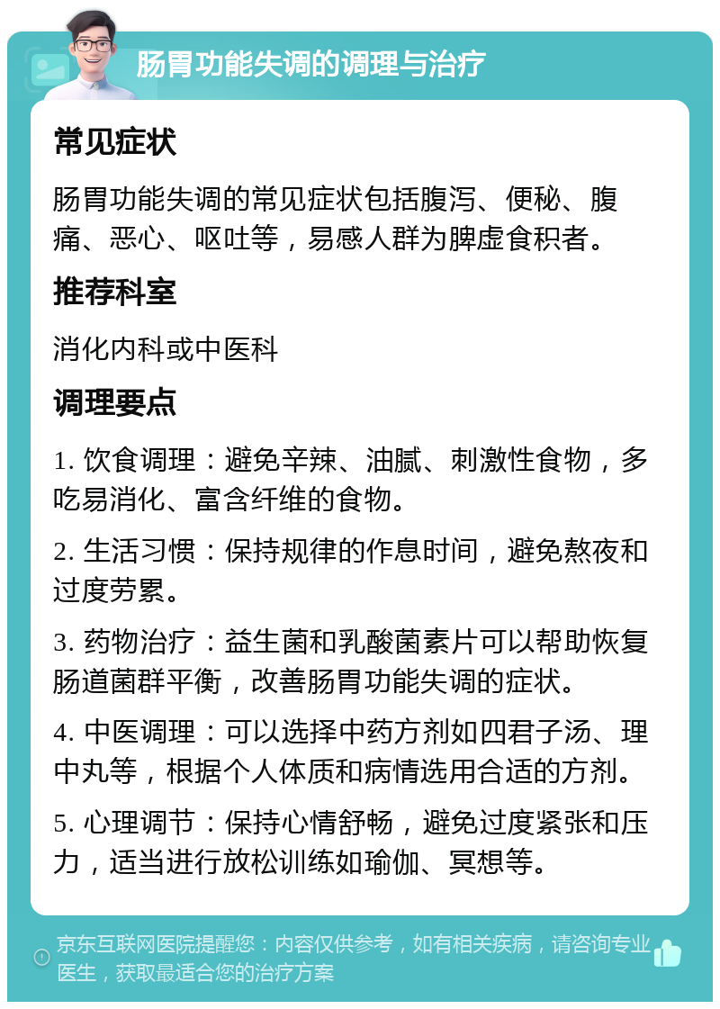 肠胃功能失调的调理与治疗 常见症状 肠胃功能失调的常见症状包括腹泻、便秘、腹痛、恶心、呕吐等，易感人群为脾虚食积者。 推荐科室 消化内科或中医科 调理要点 1. 饮食调理：避免辛辣、油腻、刺激性食物，多吃易消化、富含纤维的食物。 2. 生活习惯：保持规律的作息时间，避免熬夜和过度劳累。 3. 药物治疗：益生菌和乳酸菌素片可以帮助恢复肠道菌群平衡，改善肠胃功能失调的症状。 4. 中医调理：可以选择中药方剂如四君子汤、理中丸等，根据个人体质和病情选用合适的方剂。 5. 心理调节：保持心情舒畅，避免过度紧张和压力，适当进行放松训练如瑜伽、冥想等。