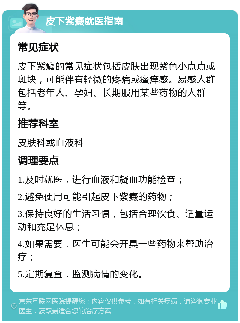 皮下紫癜就医指南 常见症状 皮下紫癜的常见症状包括皮肤出现紫色小点点或斑块，可能伴有轻微的疼痛或瘙痒感。易感人群包括老年人、孕妇、长期服用某些药物的人群等。 推荐科室 皮肤科或血液科 调理要点 1.及时就医，进行血液和凝血功能检查； 2.避免使用可能引起皮下紫癜的药物； 3.保持良好的生活习惯，包括合理饮食、适量运动和充足休息； 4.如果需要，医生可能会开具一些药物来帮助治疗； 5.定期复查，监测病情的变化。