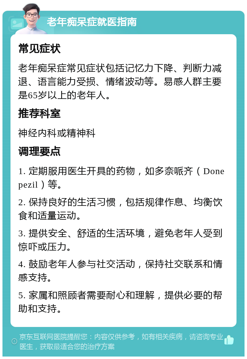 老年痴呆症就医指南 常见症状 老年痴呆症常见症状包括记忆力下降、判断力减退、语言能力受损、情绪波动等。易感人群主要是65岁以上的老年人。 推荐科室 神经内科或精神科 调理要点 1. 定期服用医生开具的药物，如多奈哌齐（Donepezil）等。 2. 保持良好的生活习惯，包括规律作息、均衡饮食和适量运动。 3. 提供安全、舒适的生活环境，避免老年人受到惊吓或压力。 4. 鼓励老年人参与社交活动，保持社交联系和情感支持。 5. 家属和照顾者需要耐心和理解，提供必要的帮助和支持。