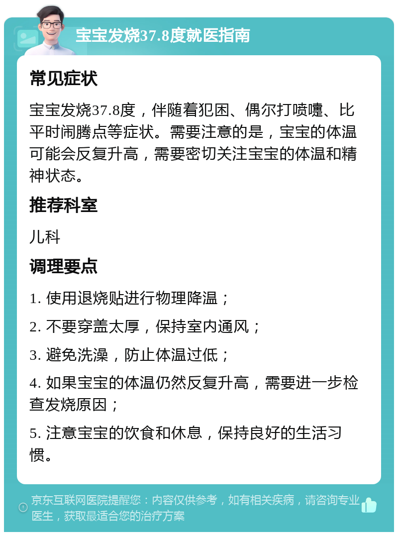 宝宝发烧37.8度就医指南 常见症状 宝宝发烧37.8度，伴随着犯困、偶尔打喷嚏、比平时闹腾点等症状。需要注意的是，宝宝的体温可能会反复升高，需要密切关注宝宝的体温和精神状态。 推荐科室 儿科 调理要点 1. 使用退烧贴进行物理降温； 2. 不要穿盖太厚，保持室内通风； 3. 避免洗澡，防止体温过低； 4. 如果宝宝的体温仍然反复升高，需要进一步检查发烧原因； 5. 注意宝宝的饮食和休息，保持良好的生活习惯。