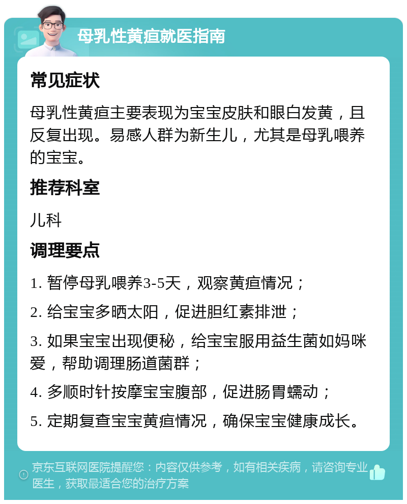 母乳性黄疸就医指南 常见症状 母乳性黄疸主要表现为宝宝皮肤和眼白发黄，且反复出现。易感人群为新生儿，尤其是母乳喂养的宝宝。 推荐科室 儿科 调理要点 1. 暂停母乳喂养3-5天，观察黄疸情况； 2. 给宝宝多晒太阳，促进胆红素排泄； 3. 如果宝宝出现便秘，给宝宝服用益生菌如妈咪爱，帮助调理肠道菌群； 4. 多顺时针按摩宝宝腹部，促进肠胃蠕动； 5. 定期复查宝宝黄疸情况，确保宝宝健康成长。