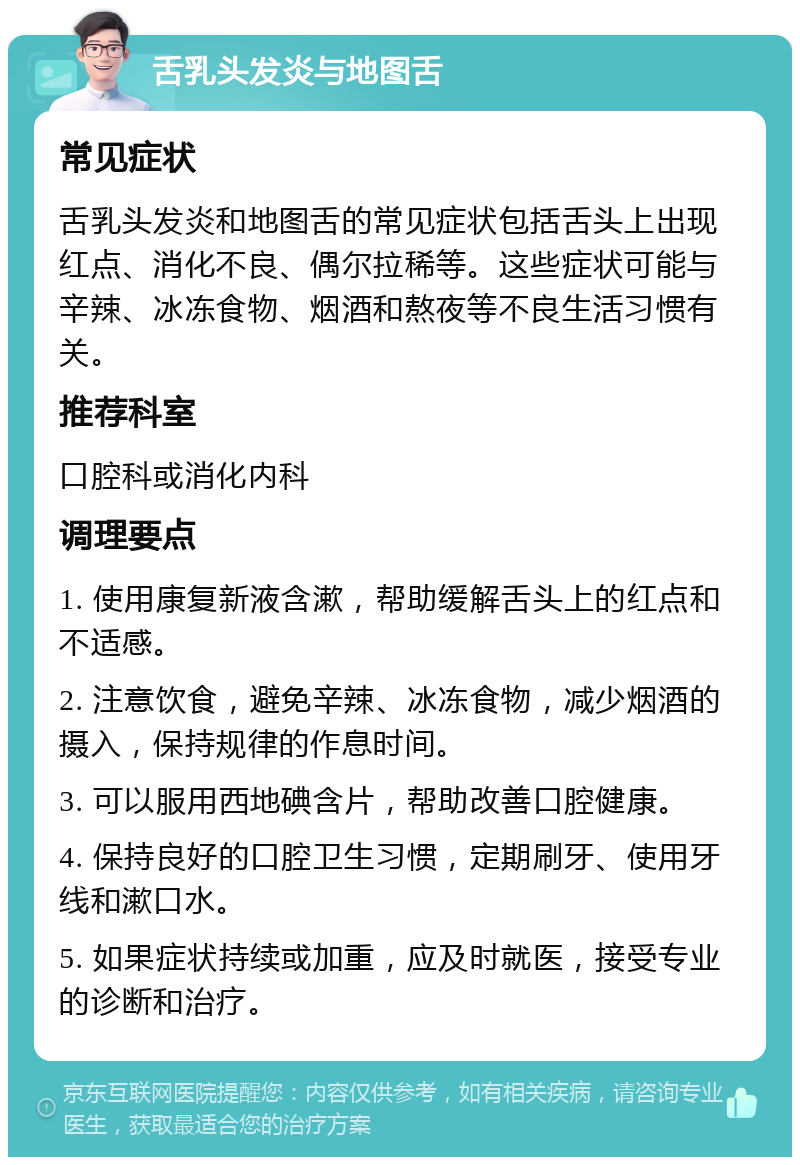 舌乳头发炎与地图舌 常见症状 舌乳头发炎和地图舌的常见症状包括舌头上出现红点、消化不良、偶尔拉稀等。这些症状可能与辛辣、冰冻食物、烟酒和熬夜等不良生活习惯有关。 推荐科室 口腔科或消化内科 调理要点 1. 使用康复新液含漱，帮助缓解舌头上的红点和不适感。 2. 注意饮食，避免辛辣、冰冻食物，减少烟酒的摄入，保持规律的作息时间。 3. 可以服用西地碘含片，帮助改善口腔健康。 4. 保持良好的口腔卫生习惯，定期刷牙、使用牙线和漱口水。 5. 如果症状持续或加重，应及时就医，接受专业的诊断和治疗。