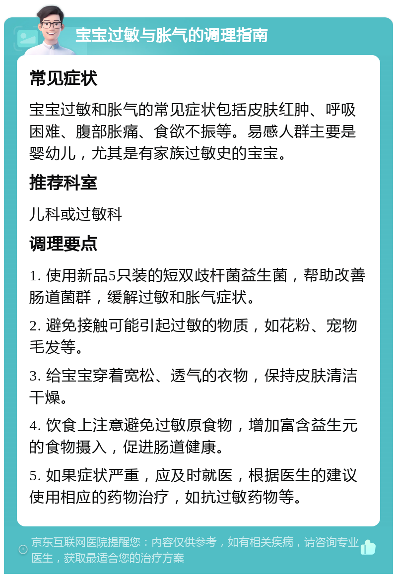 宝宝过敏与胀气的调理指南 常见症状 宝宝过敏和胀气的常见症状包括皮肤红肿、呼吸困难、腹部胀痛、食欲不振等。易感人群主要是婴幼儿，尤其是有家族过敏史的宝宝。 推荐科室 儿科或过敏科 调理要点 1. 使用新品5只装的短双歧杆菌益生菌，帮助改善肠道菌群，缓解过敏和胀气症状。 2. 避免接触可能引起过敏的物质，如花粉、宠物毛发等。 3. 给宝宝穿着宽松、透气的衣物，保持皮肤清洁干燥。 4. 饮食上注意避免过敏原食物，增加富含益生元的食物摄入，促进肠道健康。 5. 如果症状严重，应及时就医，根据医生的建议使用相应的药物治疗，如抗过敏药物等。