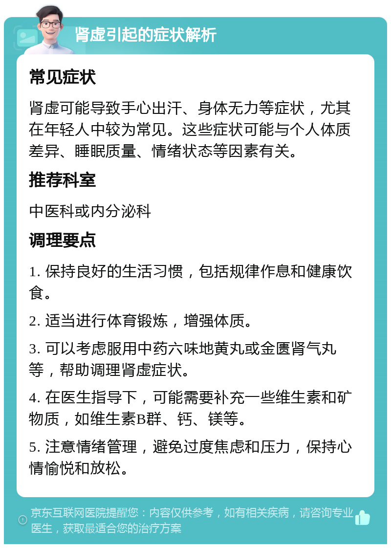 肾虚引起的症状解析 常见症状 肾虚可能导致手心出汗、身体无力等症状，尤其在年轻人中较为常见。这些症状可能与个人体质差异、睡眠质量、情绪状态等因素有关。 推荐科室 中医科或内分泌科 调理要点 1. 保持良好的生活习惯，包括规律作息和健康饮食。 2. 适当进行体育锻炼，增强体质。 3. 可以考虑服用中药六味地黄丸或金匮肾气丸等，帮助调理肾虚症状。 4. 在医生指导下，可能需要补充一些维生素和矿物质，如维生素B群、钙、镁等。 5. 注意情绪管理，避免过度焦虑和压力，保持心情愉悦和放松。