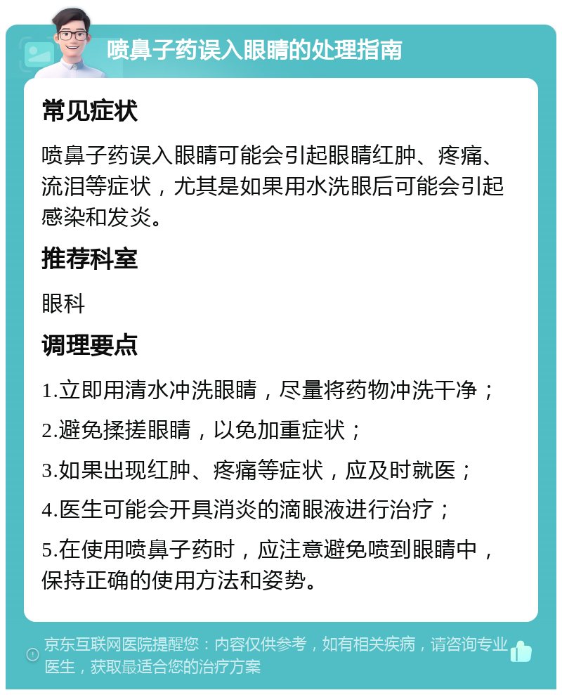 喷鼻子药误入眼睛的处理指南 常见症状 喷鼻子药误入眼睛可能会引起眼睛红肿、疼痛、流泪等症状，尤其是如果用水洗眼后可能会引起感染和发炎。 推荐科室 眼科 调理要点 1.立即用清水冲洗眼睛，尽量将药物冲洗干净； 2.避免揉搓眼睛，以免加重症状； 3.如果出现红肿、疼痛等症状，应及时就医； 4.医生可能会开具消炎的滴眼液进行治疗； 5.在使用喷鼻子药时，应注意避免喷到眼睛中，保持正确的使用方法和姿势。