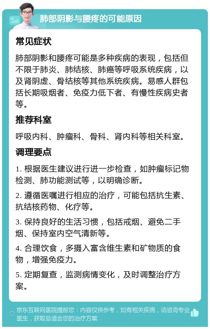 肺部阴影与腰疼的可能原因 常见症状 肺部阴影和腰疼可能是多种疾病的表现，包括但不限于肺炎、肺结核、肺癌等呼吸系统疾病，以及肾阴虚、骨结核等其他系统疾病。易感人群包括长期吸烟者、免疫力低下者、有慢性疾病史者等。 推荐科室 呼吸内科、肿瘤科、骨科、肾内科等相关科室。 调理要点 1. 根据医生建议进行进一步检查，如肿瘤标记物检测、肺功能测试等，以明确诊断。 2. 遵循医嘱进行相应的治疗，可能包括抗生素、抗结核药物、化疗等。 3. 保持良好的生活习惯，包括戒烟、避免二手烟、保持室内空气清新等。 4. 合理饮食，多摄入富含维生素和矿物质的食物，增强免疫力。 5. 定期复查，监测病情变化，及时调整治疗方案。