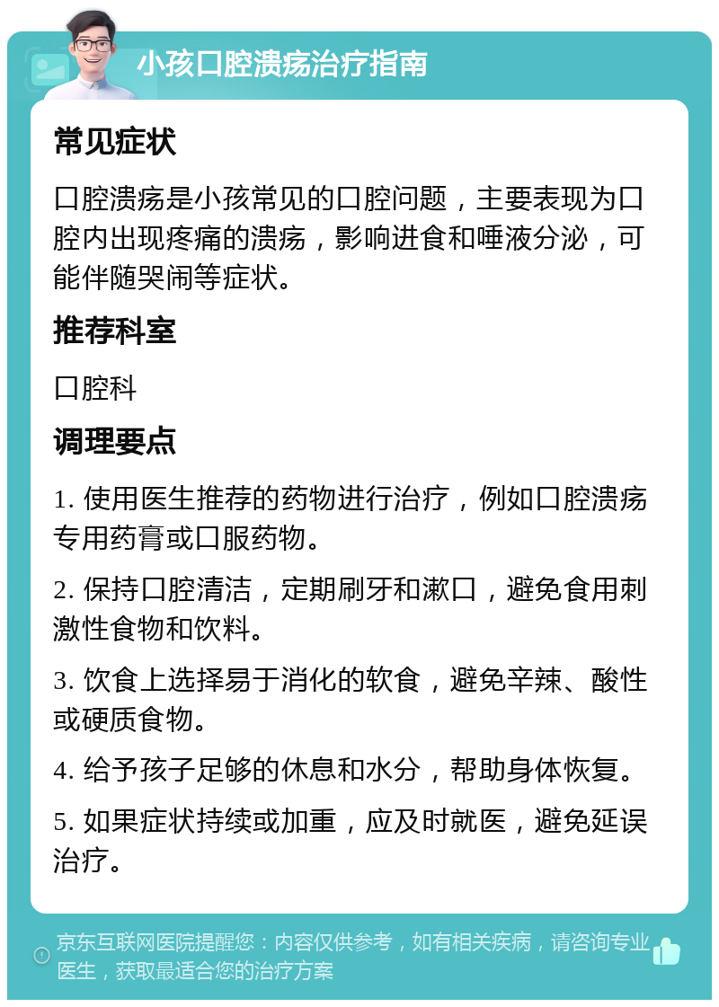 小孩口腔溃疡治疗指南 常见症状 口腔溃疡是小孩常见的口腔问题，主要表现为口腔内出现疼痛的溃疡，影响进食和唾液分泌，可能伴随哭闹等症状。 推荐科室 口腔科 调理要点 1. 使用医生推荐的药物进行治疗，例如口腔溃疡专用药膏或口服药物。 2. 保持口腔清洁，定期刷牙和漱口，避免食用刺激性食物和饮料。 3. 饮食上选择易于消化的软食，避免辛辣、酸性或硬质食物。 4. 给予孩子足够的休息和水分，帮助身体恢复。 5. 如果症状持续或加重，应及时就医，避免延误治疗。