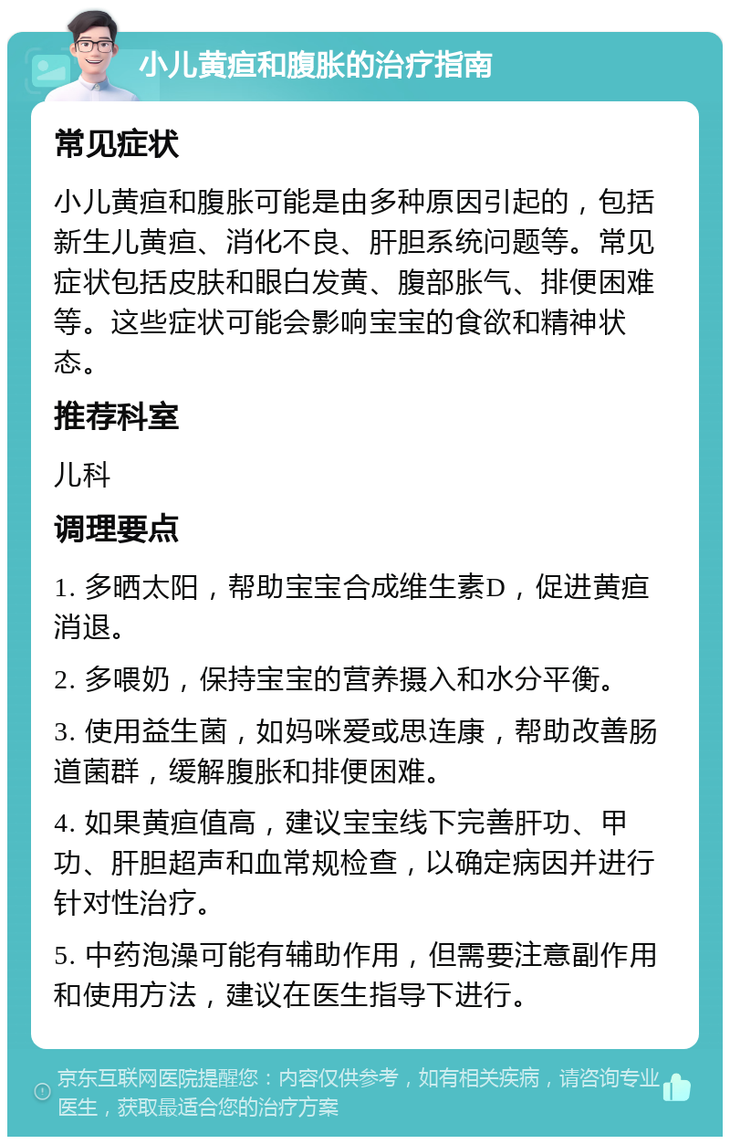 小儿黄疸和腹胀的治疗指南 常见症状 小儿黄疸和腹胀可能是由多种原因引起的，包括新生儿黄疸、消化不良、肝胆系统问题等。常见症状包括皮肤和眼白发黄、腹部胀气、排便困难等。这些症状可能会影响宝宝的食欲和精神状态。 推荐科室 儿科 调理要点 1. 多晒太阳，帮助宝宝合成维生素D，促进黄疸消退。 2. 多喂奶，保持宝宝的营养摄入和水分平衡。 3. 使用益生菌，如妈咪爱或思连康，帮助改善肠道菌群，缓解腹胀和排便困难。 4. 如果黄疸值高，建议宝宝线下完善肝功、甲功、肝胆超声和血常规检查，以确定病因并进行针对性治疗。 5. 中药泡澡可能有辅助作用，但需要注意副作用和使用方法，建议在医生指导下进行。