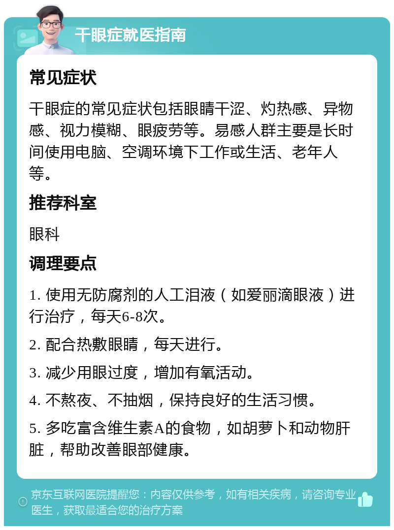 干眼症就医指南 常见症状 干眼症的常见症状包括眼睛干涩、灼热感、异物感、视力模糊、眼疲劳等。易感人群主要是长时间使用电脑、空调环境下工作或生活、老年人等。 推荐科室 眼科 调理要点 1. 使用无防腐剂的人工泪液（如爱丽滴眼液）进行治疗，每天6-8次。 2. 配合热敷眼睛，每天进行。 3. 减少用眼过度，增加有氧活动。 4. 不熬夜、不抽烟，保持良好的生活习惯。 5. 多吃富含维生素A的食物，如胡萝卜和动物肝脏，帮助改善眼部健康。