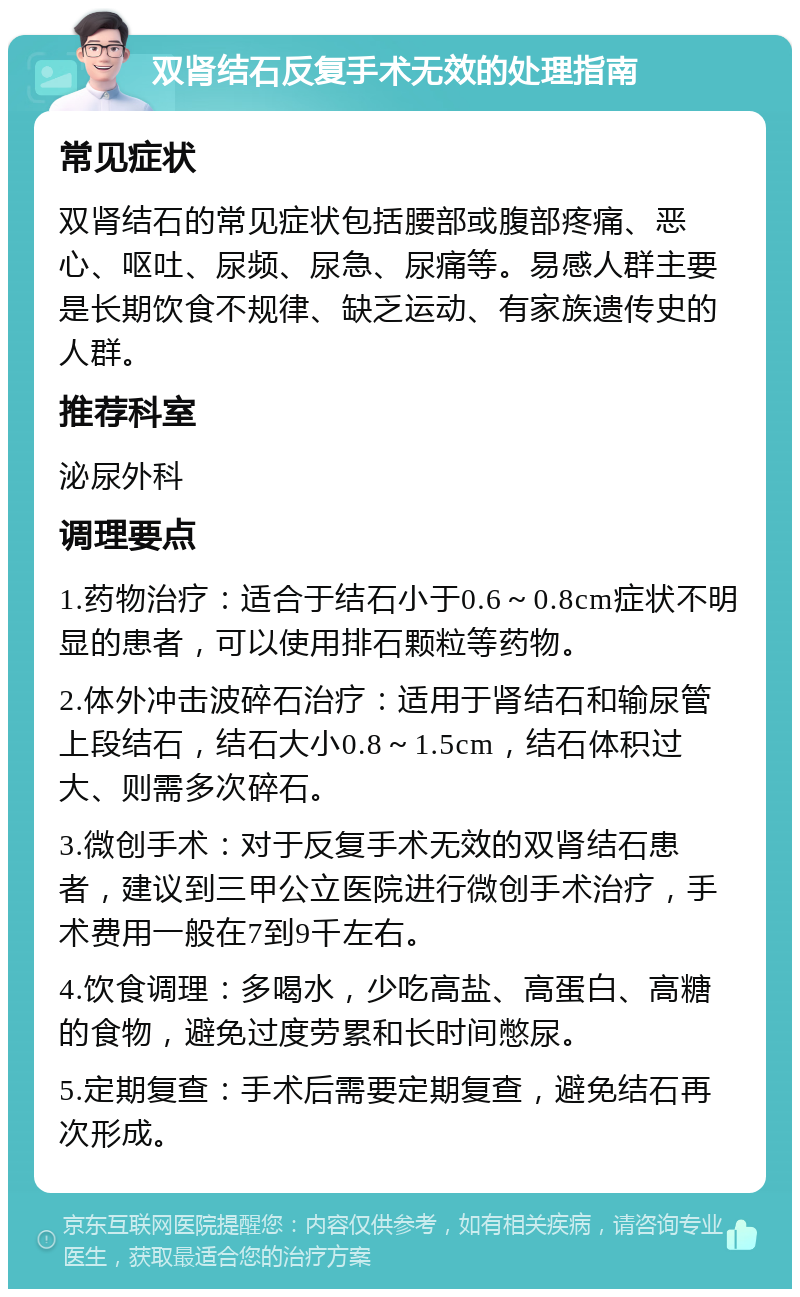 双肾结石反复手术无效的处理指南 常见症状 双肾结石的常见症状包括腰部或腹部疼痛、恶心、呕吐、尿频、尿急、尿痛等。易感人群主要是长期饮食不规律、缺乏运动、有家族遗传史的人群。 推荐科室 泌尿外科 调理要点 1.药物治疗：适合于结石小于0.6～0.8cm症状不明显的患者，可以使用排石颗粒等药物。 2.体外冲击波碎石治疗：适用于肾结石和输尿管上段结石，结石大小0.8～1.5cm，结石体积过大、则需多次碎石。 3.微创手术：对于反复手术无效的双肾结石患者，建议到三甲公立医院进行微创手术治疗，手术费用一般在7到9千左右。 4.饮食调理：多喝水，少吃高盐、高蛋白、高糖的食物，避免过度劳累和长时间憋尿。 5.定期复查：手术后需要定期复查，避免结石再次形成。