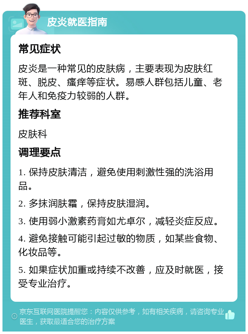 皮炎就医指南 常见症状 皮炎是一种常见的皮肤病，主要表现为皮肤红斑、脱皮、瘙痒等症状。易感人群包括儿童、老年人和免疫力较弱的人群。 推荐科室 皮肤科 调理要点 1. 保持皮肤清洁，避免使用刺激性强的洗浴用品。 2. 多抹润肤霜，保持皮肤湿润。 3. 使用弱小激素药膏如尤卓尔，减轻炎症反应。 4. 避免接触可能引起过敏的物质，如某些食物、化妆品等。 5. 如果症状加重或持续不改善，应及时就医，接受专业治疗。