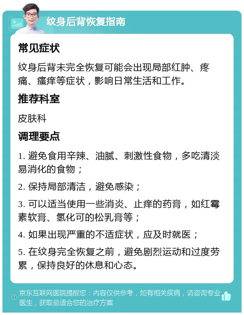 纹身后背恢复指南 常见症状 纹身后背未完全恢复可能会出现局部红肿、疼痛、瘙痒等症状，影响日常生活和工作。 推荐科室 皮肤科 调理要点 1. 避免食用辛辣、油腻、刺激性食物，多吃清淡易消化的食物； 2. 保持局部清洁，避免感染； 3. 可以适当使用一些消炎、止痒的药膏，如红霉素软膏、氢化可的松乳膏等； 4. 如果出现严重的不适症状，应及时就医； 5. 在纹身完全恢复之前，避免剧烈运动和过度劳累，保持良好的休息和心态。