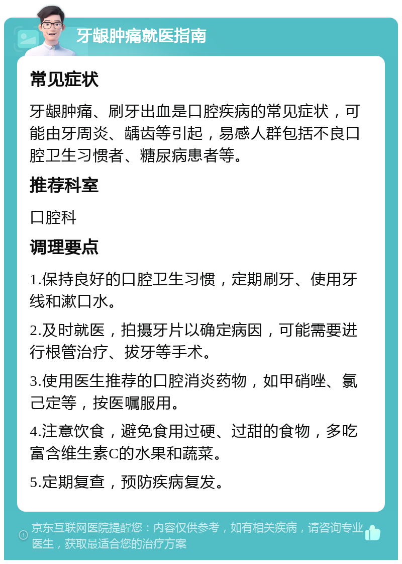 牙龈肿痛就医指南 常见症状 牙龈肿痛、刷牙出血是口腔疾病的常见症状，可能由牙周炎、龋齿等引起，易感人群包括不良口腔卫生习惯者、糖尿病患者等。 推荐科室 口腔科 调理要点 1.保持良好的口腔卫生习惯，定期刷牙、使用牙线和漱口水。 2.及时就医，拍摄牙片以确定病因，可能需要进行根管治疗、拔牙等手术。 3.使用医生推荐的口腔消炎药物，如甲硝唑、氯己定等，按医嘱服用。 4.注意饮食，避免食用过硬、过甜的食物，多吃富含维生素C的水果和蔬菜。 5.定期复查，预防疾病复发。