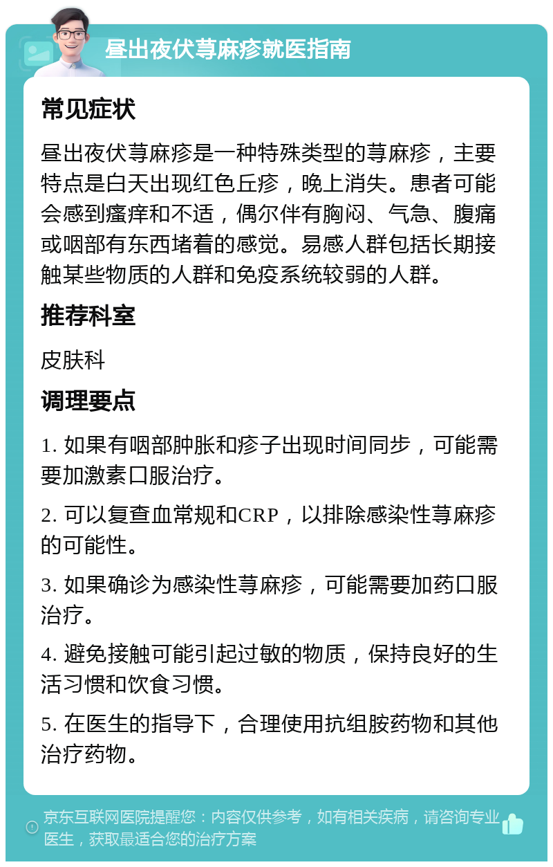 昼出夜伏荨麻疹就医指南 常见症状 昼出夜伏荨麻疹是一种特殊类型的荨麻疹，主要特点是白天出现红色丘疹，晚上消失。患者可能会感到瘙痒和不适，偶尔伴有胸闷、气急、腹痛或咽部有东西堵着的感觉。易感人群包括长期接触某些物质的人群和免疫系统较弱的人群。 推荐科室 皮肤科 调理要点 1. 如果有咽部肿胀和疹子出现时间同步，可能需要加激素口服治疗。 2. 可以复查血常规和CRP，以排除感染性荨麻疹的可能性。 3. 如果确诊为感染性荨麻疹，可能需要加药口服治疗。 4. 避免接触可能引起过敏的物质，保持良好的生活习惯和饮食习惯。 5. 在医生的指导下，合理使用抗组胺药物和其他治疗药物。