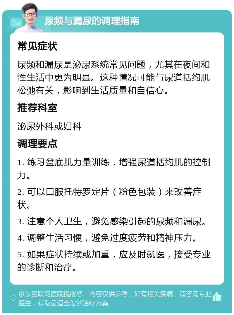 尿频与漏尿的调理指南 常见症状 尿频和漏尿是泌尿系统常见问题，尤其在夜间和性生活中更为明显。这种情况可能与尿道括约肌松弛有关，影响到生活质量和自信心。 推荐科室 泌尿外科或妇科 调理要点 1. 练习盆底肌力量训练，增强尿道括约肌的控制力。 2. 可以口服托特罗定片（粉色包装）来改善症状。 3. 注意个人卫生，避免感染引起的尿频和漏尿。 4. 调整生活习惯，避免过度疲劳和精神压力。 5. 如果症状持续或加重，应及时就医，接受专业的诊断和治疗。