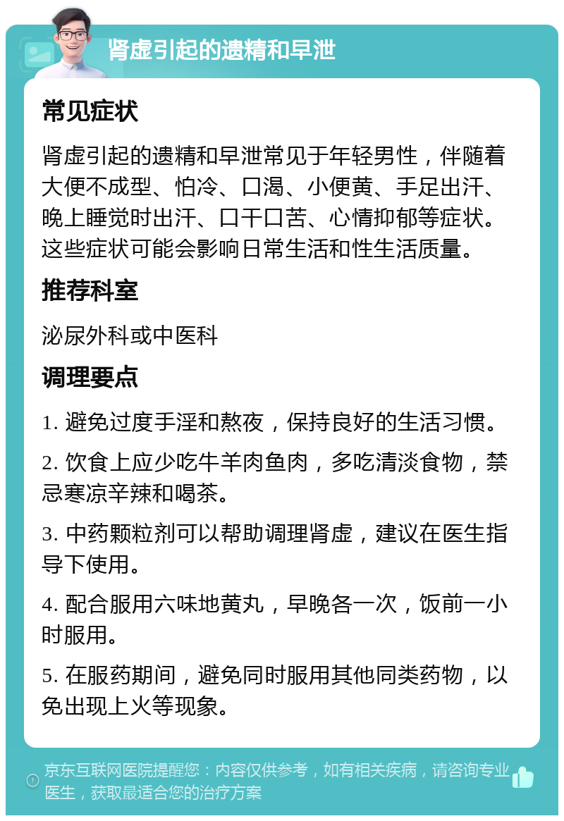 肾虚引起的遗精和早泄 常见症状 肾虚引起的遗精和早泄常见于年轻男性，伴随着大便不成型、怕冷、口渴、小便黄、手足出汗、晚上睡觉时出汗、口干口苦、心情抑郁等症状。这些症状可能会影响日常生活和性生活质量。 推荐科室 泌尿外科或中医科 调理要点 1. 避免过度手淫和熬夜，保持良好的生活习惯。 2. 饮食上应少吃牛羊肉鱼肉，多吃清淡食物，禁忌寒凉辛辣和喝茶。 3. 中药颗粒剂可以帮助调理肾虚，建议在医生指导下使用。 4. 配合服用六味地黄丸，早晚各一次，饭前一小时服用。 5. 在服药期间，避免同时服用其他同类药物，以免出现上火等现象。