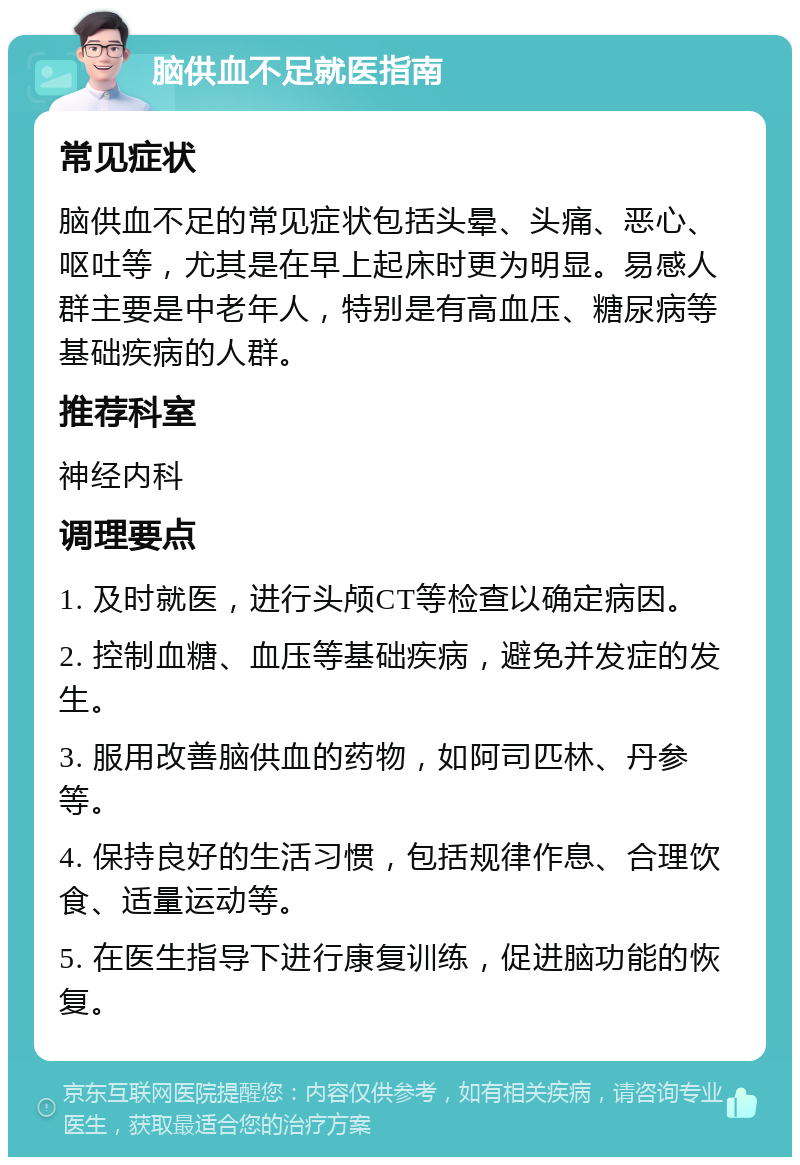 脑供血不足就医指南 常见症状 脑供血不足的常见症状包括头晕、头痛、恶心、呕吐等，尤其是在早上起床时更为明显。易感人群主要是中老年人，特别是有高血压、糖尿病等基础疾病的人群。 推荐科室 神经内科 调理要点 1. 及时就医，进行头颅CT等检查以确定病因。 2. 控制血糖、血压等基础疾病，避免并发症的发生。 3. 服用改善脑供血的药物，如阿司匹林、丹参等。 4. 保持良好的生活习惯，包括规律作息、合理饮食、适量运动等。 5. 在医生指导下进行康复训练，促进脑功能的恢复。