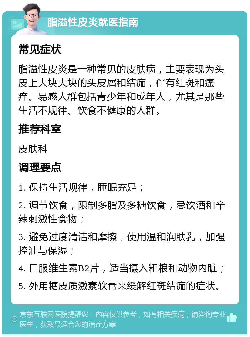 脂溢性皮炎就医指南 常见症状 脂溢性皮炎是一种常见的皮肤病，主要表现为头皮上大块大块的头皮屑和结痂，伴有红斑和瘙痒。易感人群包括青少年和成年人，尤其是那些生活不规律、饮食不健康的人群。 推荐科室 皮肤科 调理要点 1. 保持生活规律，睡眠充足； 2. 调节饮食，限制多脂及多糖饮食，忌饮酒和辛辣刺激性食物； 3. 避免过度清洁和摩擦，使用温和润肤乳，加强控油与保湿； 4. 口服维生素B2片，适当摄入粗粮和动物内脏； 5. 外用糖皮质激素软膏来缓解红斑结痂的症状。