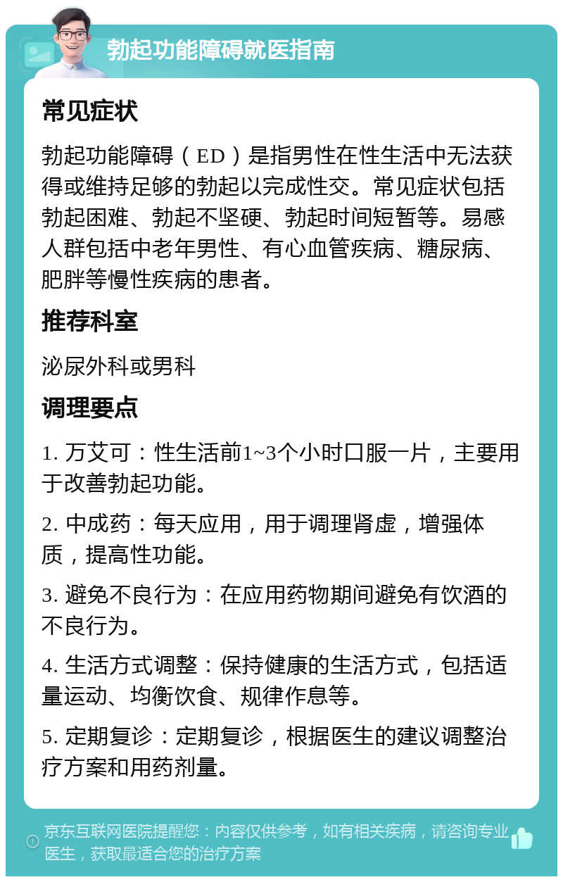 勃起功能障碍就医指南 常见症状 勃起功能障碍（ED）是指男性在性生活中无法获得或维持足够的勃起以完成性交。常见症状包括勃起困难、勃起不坚硬、勃起时间短暂等。易感人群包括中老年男性、有心血管疾病、糖尿病、肥胖等慢性疾病的患者。 推荐科室 泌尿外科或男科 调理要点 1. 万艾可：性生活前1~3个小时口服一片，主要用于改善勃起功能。 2. 中成药：每天应用，用于调理肾虚，增强体质，提高性功能。 3. 避免不良行为：在应用药物期间避免有饮酒的不良行为。 4. 生活方式调整：保持健康的生活方式，包括适量运动、均衡饮食、规律作息等。 5. 定期复诊：定期复诊，根据医生的建议调整治疗方案和用药剂量。