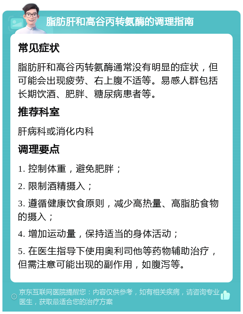 脂肪肝和高谷丙转氨酶的调理指南 常见症状 脂肪肝和高谷丙转氨酶通常没有明显的症状，但可能会出现疲劳、右上腹不适等。易感人群包括长期饮酒、肥胖、糖尿病患者等。 推荐科室 肝病科或消化内科 调理要点 1. 控制体重，避免肥胖； 2. 限制酒精摄入； 3. 遵循健康饮食原则，减少高热量、高脂肪食物的摄入； 4. 增加运动量，保持适当的身体活动； 5. 在医生指导下使用奥利司他等药物辅助治疗，但需注意可能出现的副作用，如腹泻等。