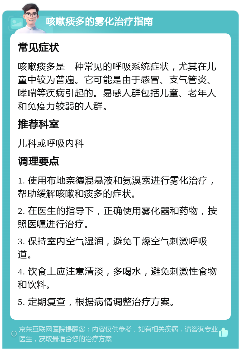 咳嗽痰多的雾化治疗指南 常见症状 咳嗽痰多是一种常见的呼吸系统症状，尤其在儿童中较为普遍。它可能是由于感冒、支气管炎、哮喘等疾病引起的。易感人群包括儿童、老年人和免疫力较弱的人群。 推荐科室 儿科或呼吸内科 调理要点 1. 使用布地奈德混悬液和氨溴索进行雾化治疗，帮助缓解咳嗽和痰多的症状。 2. 在医生的指导下，正确使用雾化器和药物，按照医嘱进行治疗。 3. 保持室内空气湿润，避免干燥空气刺激呼吸道。 4. 饮食上应注意清淡，多喝水，避免刺激性食物和饮料。 5. 定期复查，根据病情调整治疗方案。