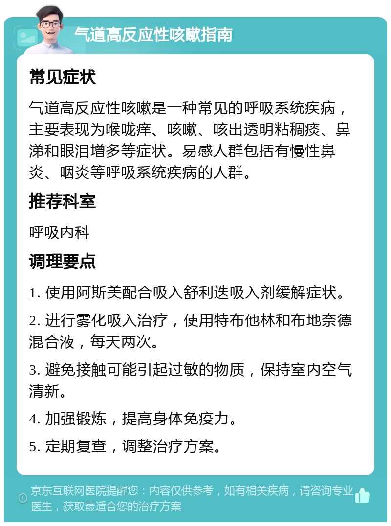 气道高反应性咳嗽指南 常见症状 气道高反应性咳嗽是一种常见的呼吸系统疾病，主要表现为喉咙痒、咳嗽、咳出透明粘稠痰、鼻涕和眼泪增多等症状。易感人群包括有慢性鼻炎、咽炎等呼吸系统疾病的人群。 推荐科室 呼吸内科 调理要点 1. 使用阿斯美配合吸入舒利迭吸入剂缓解症状。 2. 进行雾化吸入治疗，使用特布他林和布地奈德混合液，每天两次。 3. 避免接触可能引起过敏的物质，保持室内空气清新。 4. 加强锻炼，提高身体免疫力。 5. 定期复查，调整治疗方案。