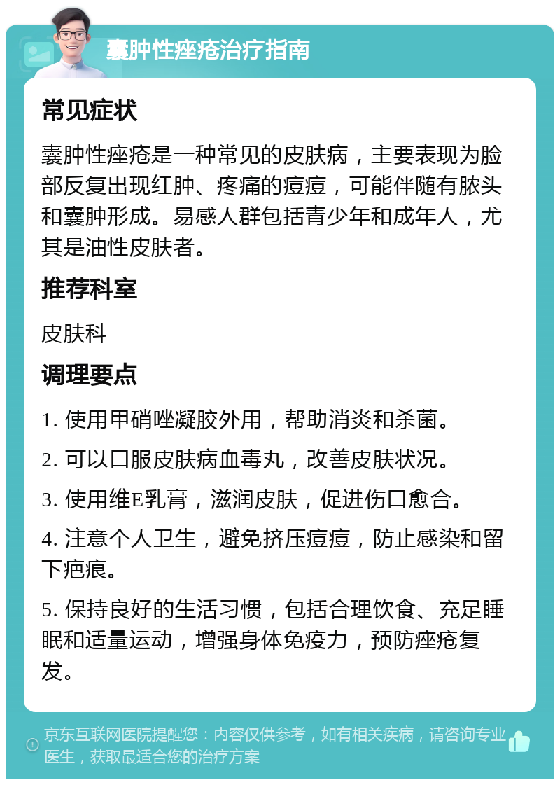 囊肿性痤疮治疗指南 常见症状 囊肿性痤疮是一种常见的皮肤病，主要表现为脸部反复出现红肿、疼痛的痘痘，可能伴随有脓头和囊肿形成。易感人群包括青少年和成年人，尤其是油性皮肤者。 推荐科室 皮肤科 调理要点 1. 使用甲硝唑凝胶外用，帮助消炎和杀菌。 2. 可以口服皮肤病血毒丸，改善皮肤状况。 3. 使用维E乳膏，滋润皮肤，促进伤口愈合。 4. 注意个人卫生，避免挤压痘痘，防止感染和留下疤痕。 5. 保持良好的生活习惯，包括合理饮食、充足睡眠和适量运动，增强身体免疫力，预防痤疮复发。