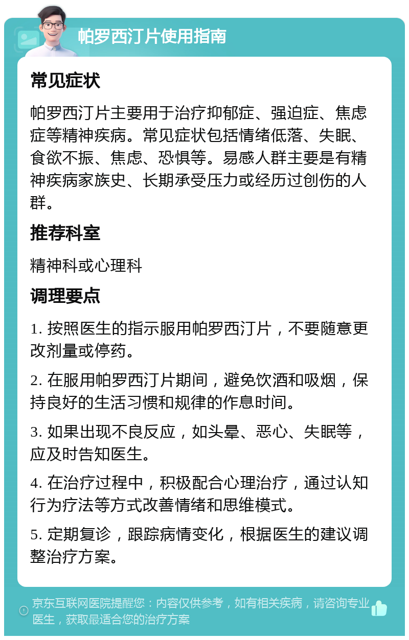 帕罗西汀片使用指南 常见症状 帕罗西汀片主要用于治疗抑郁症、强迫症、焦虑症等精神疾病。常见症状包括情绪低落、失眠、食欲不振、焦虑、恐惧等。易感人群主要是有精神疾病家族史、长期承受压力或经历过创伤的人群。 推荐科室 精神科或心理科 调理要点 1. 按照医生的指示服用帕罗西汀片，不要随意更改剂量或停药。 2. 在服用帕罗西汀片期间，避免饮酒和吸烟，保持良好的生活习惯和规律的作息时间。 3. 如果出现不良反应，如头晕、恶心、失眠等，应及时告知医生。 4. 在治疗过程中，积极配合心理治疗，通过认知行为疗法等方式改善情绪和思维模式。 5. 定期复诊，跟踪病情变化，根据医生的建议调整治疗方案。