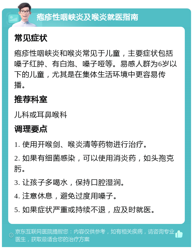 疱疹性咽峡炎及喉炎就医指南 常见症状 疱疹性咽峡炎和喉炎常见于儿童，主要症状包括嗓子红肿、有白泡、嗓子哑等。易感人群为6岁以下的儿童，尤其是在集体生活环境中更容易传播。 推荐科室 儿科或耳鼻喉科 调理要点 1. 使用开喉剑、喉炎清等药物进行治疗。 2. 如果有细菌感染，可以使用消炎药，如头孢克肟。 3. 让孩子多喝水，保持口腔湿润。 4. 注意休息，避免过度用嗓子。 5. 如果症状严重或持续不退，应及时就医。