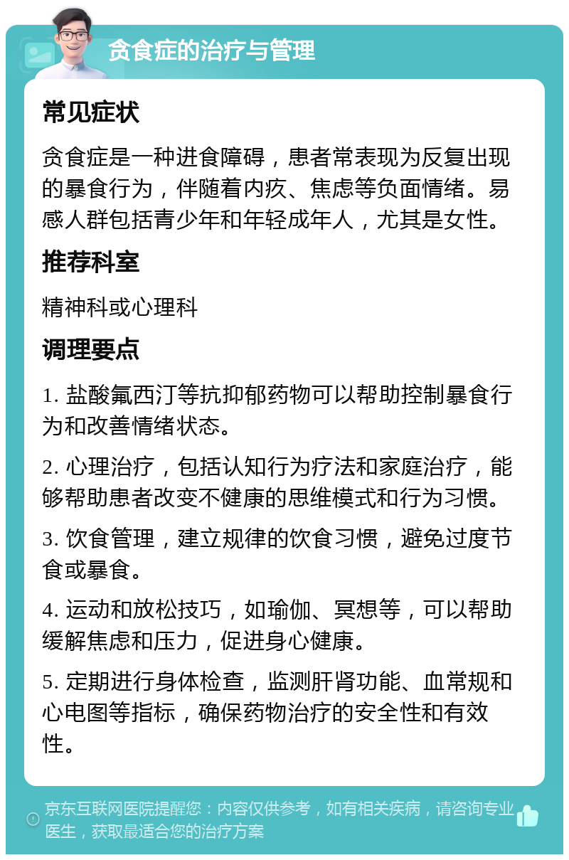 贪食症的治疗与管理 常见症状 贪食症是一种进食障碍，患者常表现为反复出现的暴食行为，伴随着内疚、焦虑等负面情绪。易感人群包括青少年和年轻成年人，尤其是女性。 推荐科室 精神科或心理科 调理要点 1. 盐酸氟西汀等抗抑郁药物可以帮助控制暴食行为和改善情绪状态。 2. 心理治疗，包括认知行为疗法和家庭治疗，能够帮助患者改变不健康的思维模式和行为习惯。 3. 饮食管理，建立规律的饮食习惯，避免过度节食或暴食。 4. 运动和放松技巧，如瑜伽、冥想等，可以帮助缓解焦虑和压力，促进身心健康。 5. 定期进行身体检查，监测肝肾功能、血常规和心电图等指标，确保药物治疗的安全性和有效性。