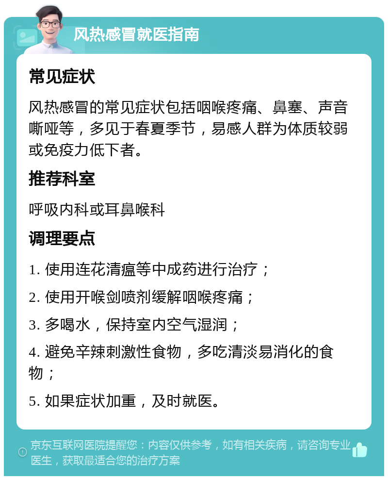 风热感冒就医指南 常见症状 风热感冒的常见症状包括咽喉疼痛、鼻塞、声音嘶哑等，多见于春夏季节，易感人群为体质较弱或免疫力低下者。 推荐科室 呼吸内科或耳鼻喉科 调理要点 1. 使用连花清瘟等中成药进行治疗； 2. 使用开喉剑喷剂缓解咽喉疼痛； 3. 多喝水，保持室内空气湿润； 4. 避免辛辣刺激性食物，多吃清淡易消化的食物； 5. 如果症状加重，及时就医。