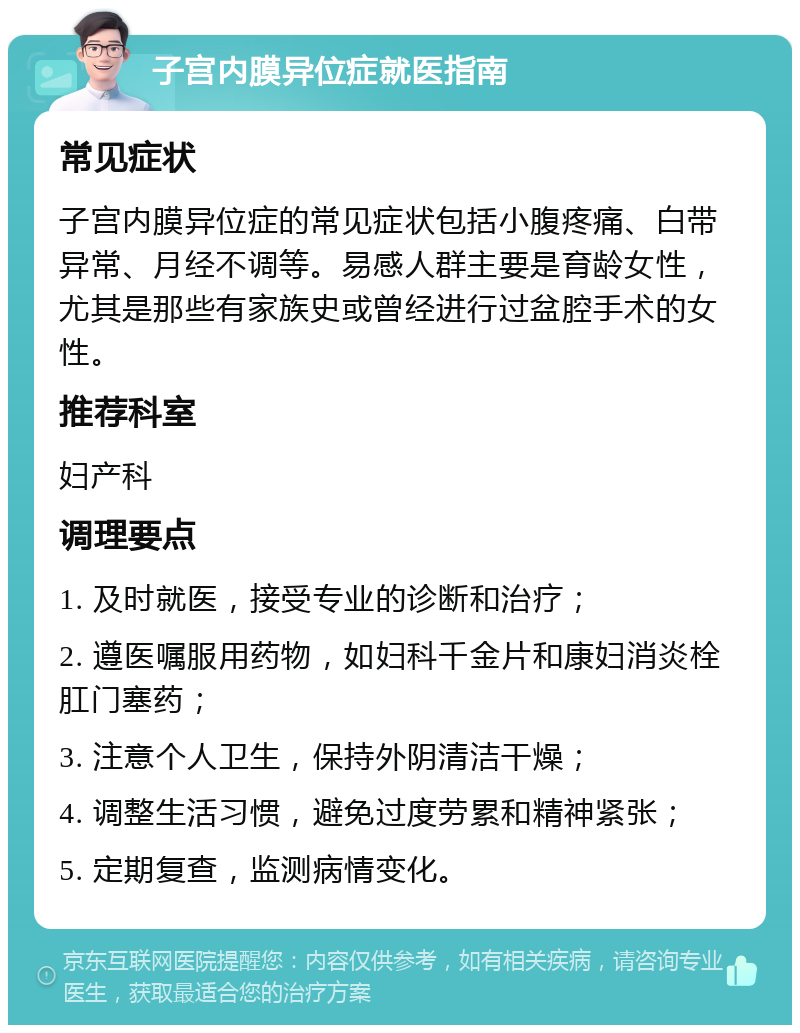 子宫内膜异位症就医指南 常见症状 子宫内膜异位症的常见症状包括小腹疼痛、白带异常、月经不调等。易感人群主要是育龄女性，尤其是那些有家族史或曾经进行过盆腔手术的女性。 推荐科室 妇产科 调理要点 1. 及时就医，接受专业的诊断和治疗； 2. 遵医嘱服用药物，如妇科千金片和康妇消炎栓肛门塞药； 3. 注意个人卫生，保持外阴清洁干燥； 4. 调整生活习惯，避免过度劳累和精神紧张； 5. 定期复查，监测病情变化。