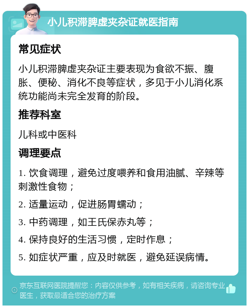 小儿积滞脾虚夹杂证就医指南 常见症状 小儿积滞脾虚夹杂证主要表现为食欲不振、腹胀、便秘、消化不良等症状，多见于小儿消化系统功能尚未完全发育的阶段。 推荐科室 儿科或中医科 调理要点 1. 饮食调理，避免过度喂养和食用油腻、辛辣等刺激性食物； 2. 适量运动，促进肠胃蠕动； 3. 中药调理，如王氏保赤丸等； 4. 保持良好的生活习惯，定时作息； 5. 如症状严重，应及时就医，避免延误病情。