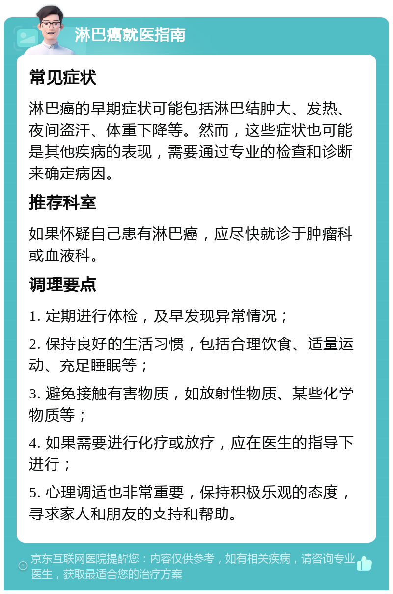 淋巴癌就医指南 常见症状 淋巴癌的早期症状可能包括淋巴结肿大、发热、夜间盗汗、体重下降等。然而，这些症状也可能是其他疾病的表现，需要通过专业的检查和诊断来确定病因。 推荐科室 如果怀疑自己患有淋巴癌，应尽快就诊于肿瘤科或血液科。 调理要点 1. 定期进行体检，及早发现异常情况； 2. 保持良好的生活习惯，包括合理饮食、适量运动、充足睡眠等； 3. 避免接触有害物质，如放射性物质、某些化学物质等； 4. 如果需要进行化疗或放疗，应在医生的指导下进行； 5. 心理调适也非常重要，保持积极乐观的态度，寻求家人和朋友的支持和帮助。