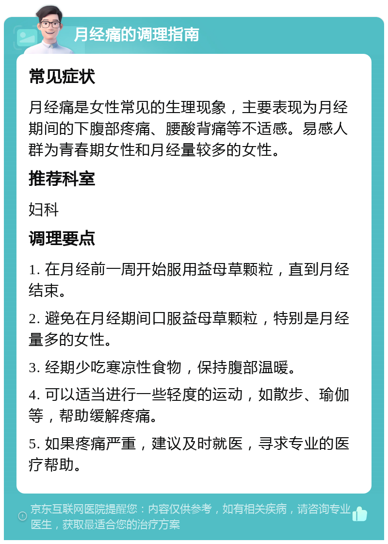 月经痛的调理指南 常见症状 月经痛是女性常见的生理现象，主要表现为月经期间的下腹部疼痛、腰酸背痛等不适感。易感人群为青春期女性和月经量较多的女性。 推荐科室 妇科 调理要点 1. 在月经前一周开始服用益母草颗粒，直到月经结束。 2. 避免在月经期间口服益母草颗粒，特别是月经量多的女性。 3. 经期少吃寒凉性食物，保持腹部温暖。 4. 可以适当进行一些轻度的运动，如散步、瑜伽等，帮助缓解疼痛。 5. 如果疼痛严重，建议及时就医，寻求专业的医疗帮助。