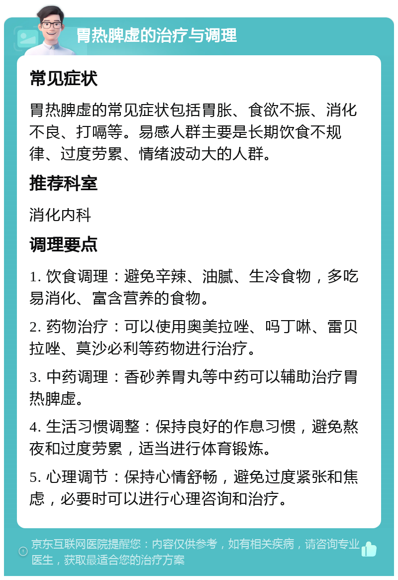 胃热脾虚的治疗与调理 常见症状 胃热脾虚的常见症状包括胃胀、食欲不振、消化不良、打嗝等。易感人群主要是长期饮食不规律、过度劳累、情绪波动大的人群。 推荐科室 消化内科 调理要点 1. 饮食调理：避免辛辣、油腻、生冷食物，多吃易消化、富含营养的食物。 2. 药物治疗：可以使用奥美拉唑、吗丁啉、雷贝拉唑、莫沙必利等药物进行治疗。 3. 中药调理：香砂养胃丸等中药可以辅助治疗胃热脾虚。 4. 生活习惯调整：保持良好的作息习惯，避免熬夜和过度劳累，适当进行体育锻炼。 5. 心理调节：保持心情舒畅，避免过度紧张和焦虑，必要时可以进行心理咨询和治疗。