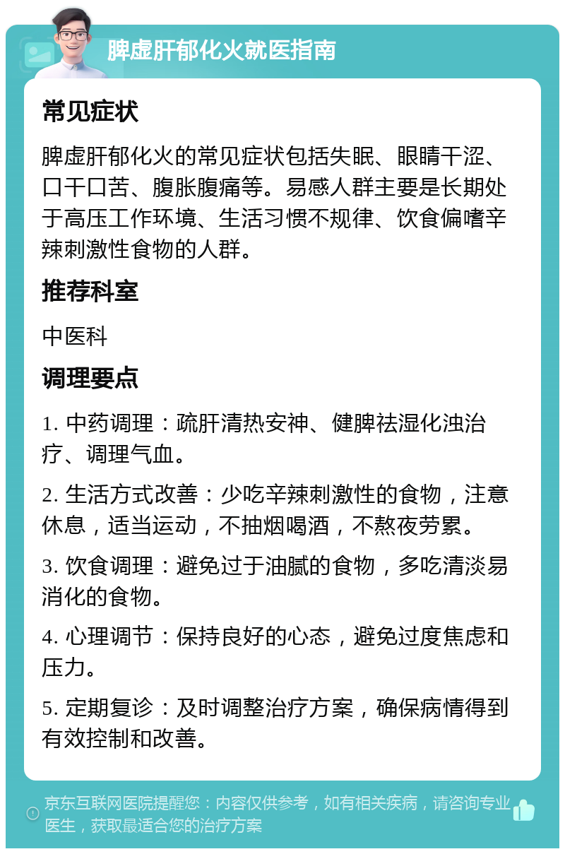 脾虚肝郁化火就医指南 常见症状 脾虚肝郁化火的常见症状包括失眠、眼睛干涩、口干口苦、腹胀腹痛等。易感人群主要是长期处于高压工作环境、生活习惯不规律、饮食偏嗜辛辣刺激性食物的人群。 推荐科室 中医科 调理要点 1. 中药调理：疏肝清热安神、健脾祛湿化浊治疗、调理气血。 2. 生活方式改善：少吃辛辣刺激性的食物，注意休息，适当运动，不抽烟喝酒，不熬夜劳累。 3. 饮食调理：避免过于油腻的食物，多吃清淡易消化的食物。 4. 心理调节：保持良好的心态，避免过度焦虑和压力。 5. 定期复诊：及时调整治疗方案，确保病情得到有效控制和改善。