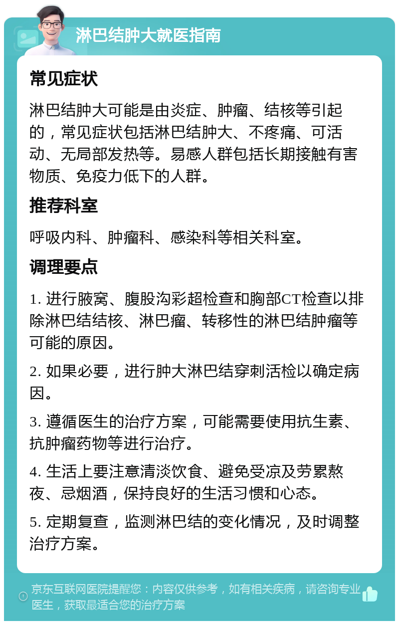 淋巴结肿大就医指南 常见症状 淋巴结肿大可能是由炎症、肿瘤、结核等引起的，常见症状包括淋巴结肿大、不疼痛、可活动、无局部发热等。易感人群包括长期接触有害物质、免疫力低下的人群。 推荐科室 呼吸内科、肿瘤科、感染科等相关科室。 调理要点 1. 进行腋窝、腹股沟彩超检查和胸部CT检查以排除淋巴结结核、淋巴瘤、转移性的淋巴结肿瘤等可能的原因。 2. 如果必要，进行肿大淋巴结穿刺活检以确定病因。 3. 遵循医生的治疗方案，可能需要使用抗生素、抗肿瘤药物等进行治疗。 4. 生活上要注意清淡饮食、避免受凉及劳累熬夜、忌烟酒，保持良好的生活习惯和心态。 5. 定期复查，监测淋巴结的变化情况，及时调整治疗方案。