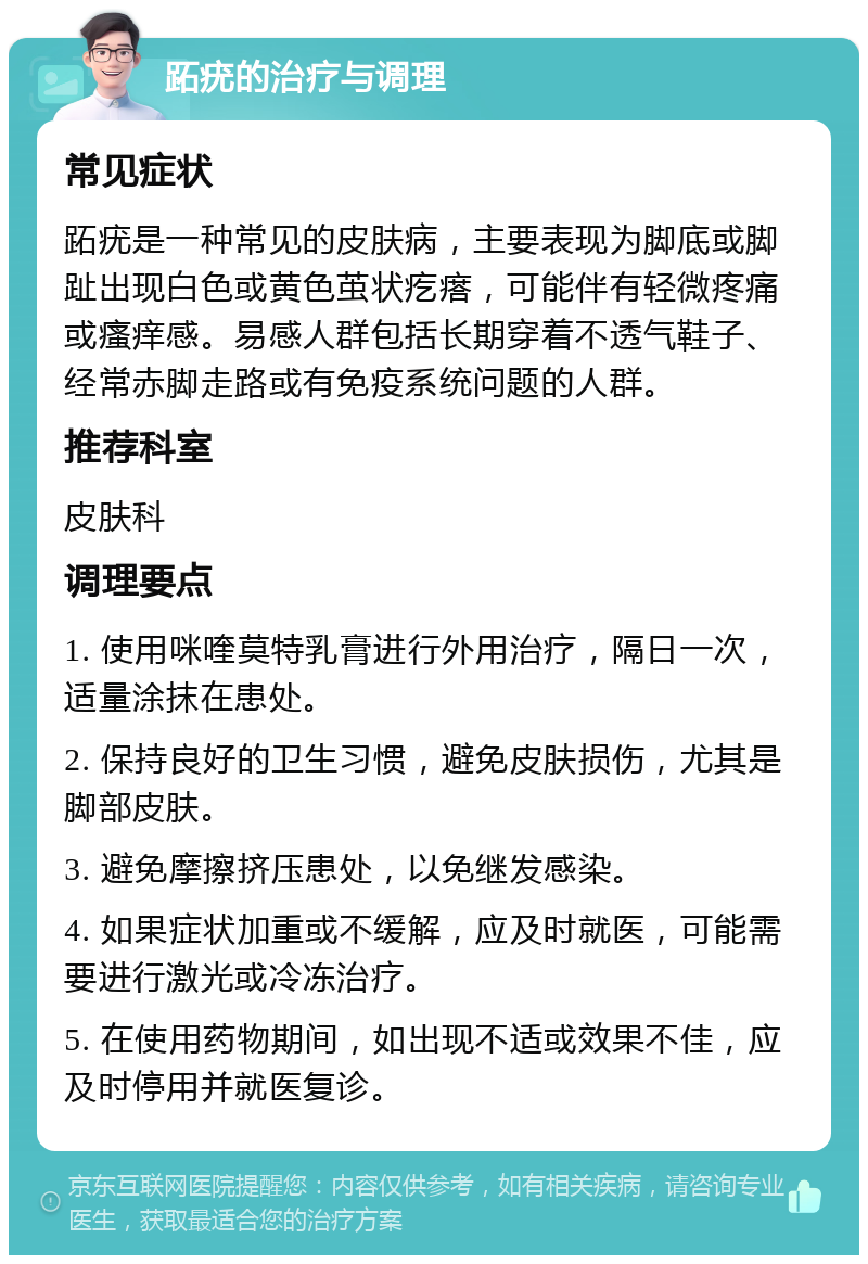 跖疣的治疗与调理 常见症状 跖疣是一种常见的皮肤病，主要表现为脚底或脚趾出现白色或黄色茧状疙瘩，可能伴有轻微疼痛或瘙痒感。易感人群包括长期穿着不透气鞋子、经常赤脚走路或有免疫系统问题的人群。 推荐科室 皮肤科 调理要点 1. 使用咪喹莫特乳膏进行外用治疗，隔日一次，适量涂抹在患处。 2. 保持良好的卫生习惯，避免皮肤损伤，尤其是脚部皮肤。 3. 避免摩擦挤压患处，以免继发感染。 4. 如果症状加重或不缓解，应及时就医，可能需要进行激光或冷冻治疗。 5. 在使用药物期间，如出现不适或效果不佳，应及时停用并就医复诊。