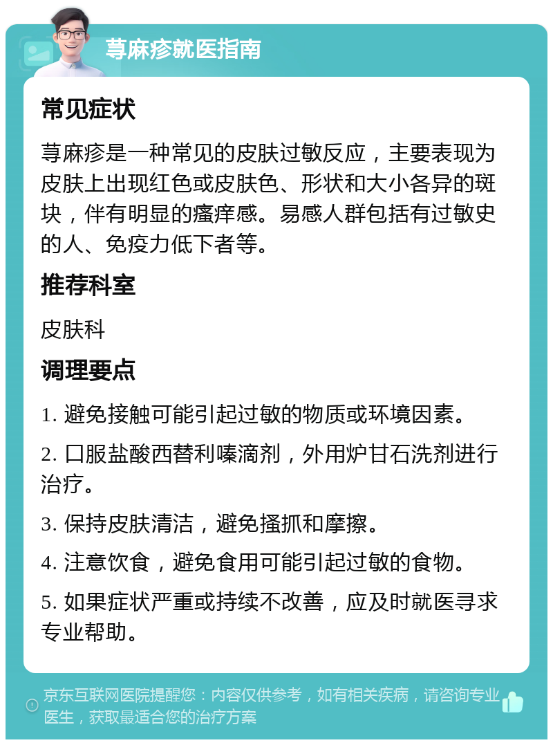 荨麻疹就医指南 常见症状 荨麻疹是一种常见的皮肤过敏反应，主要表现为皮肤上出现红色或皮肤色、形状和大小各异的斑块，伴有明显的瘙痒感。易感人群包括有过敏史的人、免疫力低下者等。 推荐科室 皮肤科 调理要点 1. 避免接触可能引起过敏的物质或环境因素。 2. 口服盐酸西替利嗪滴剂，外用炉甘石洗剂进行治疗。 3. 保持皮肤清洁，避免搔抓和摩擦。 4. 注意饮食，避免食用可能引起过敏的食物。 5. 如果症状严重或持续不改善，应及时就医寻求专业帮助。