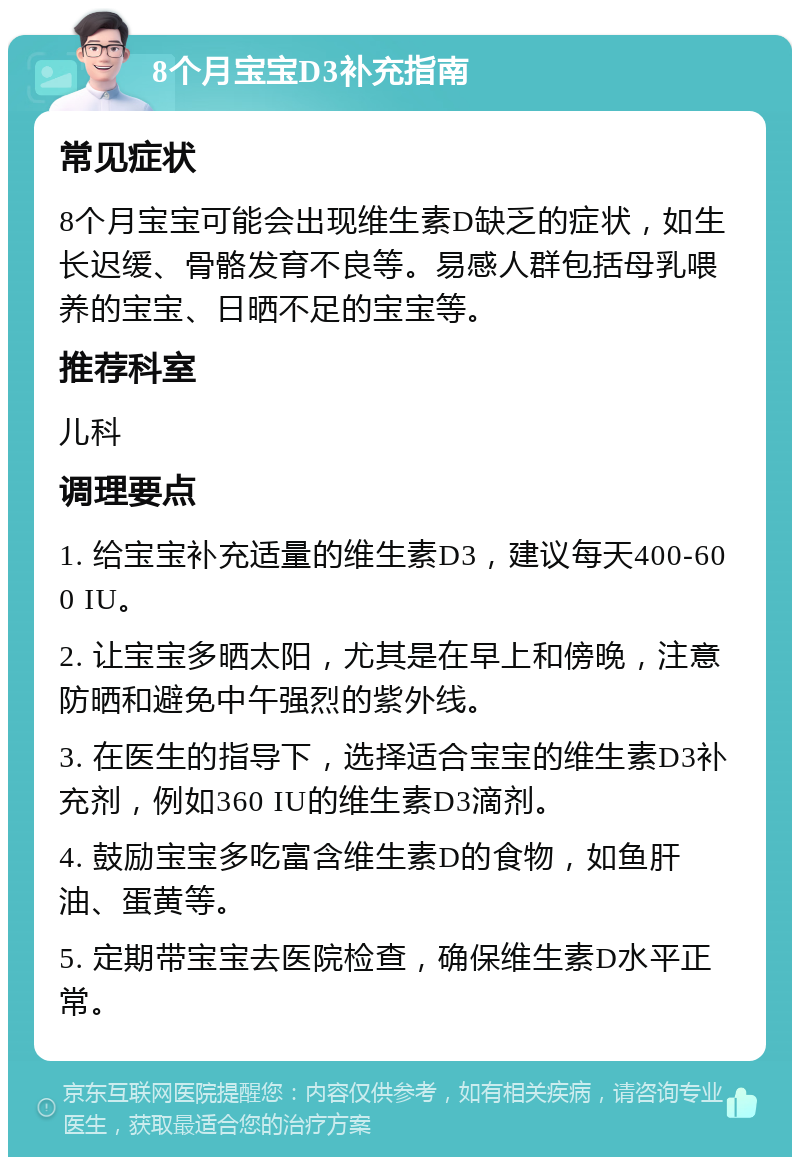 8个月宝宝D3补充指南 常见症状 8个月宝宝可能会出现维生素D缺乏的症状，如生长迟缓、骨骼发育不良等。易感人群包括母乳喂养的宝宝、日晒不足的宝宝等。 推荐科室 儿科 调理要点 1. 给宝宝补充适量的维生素D3，建议每天400-600 IU。 2. 让宝宝多晒太阳，尤其是在早上和傍晚，注意防晒和避免中午强烈的紫外线。 3. 在医生的指导下，选择适合宝宝的维生素D3补充剂，例如360 IU的维生素D3滴剂。 4. 鼓励宝宝多吃富含维生素D的食物，如鱼肝油、蛋黄等。 5. 定期带宝宝去医院检查，确保维生素D水平正常。