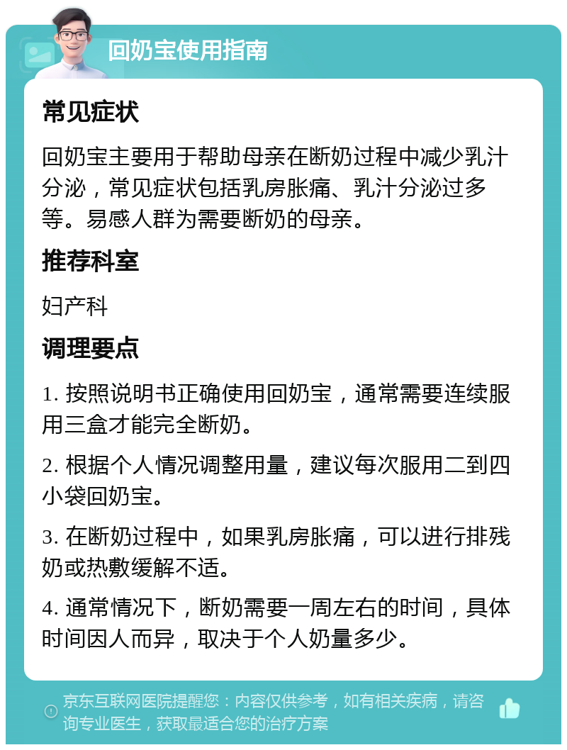 回奶宝使用指南 常见症状 回奶宝主要用于帮助母亲在断奶过程中减少乳汁分泌，常见症状包括乳房胀痛、乳汁分泌过多等。易感人群为需要断奶的母亲。 推荐科室 妇产科 调理要点 1. 按照说明书正确使用回奶宝，通常需要连续服用三盒才能完全断奶。 2. 根据个人情况调整用量，建议每次服用二到四小袋回奶宝。 3. 在断奶过程中，如果乳房胀痛，可以进行排残奶或热敷缓解不适。 4. 通常情况下，断奶需要一周左右的时间，具体时间因人而异，取决于个人奶量多少。