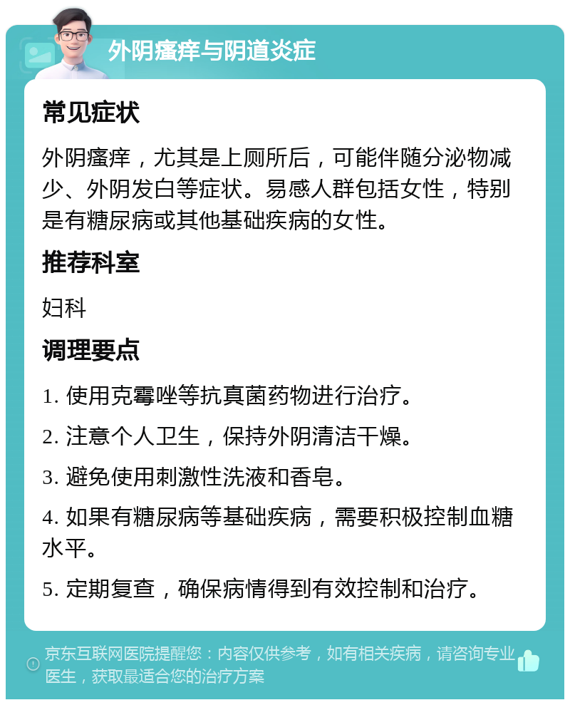 外阴瘙痒与阴道炎症 常见症状 外阴瘙痒，尤其是上厕所后，可能伴随分泌物减少、外阴发白等症状。易感人群包括女性，特别是有糖尿病或其他基础疾病的女性。 推荐科室 妇科 调理要点 1. 使用克霉唑等抗真菌药物进行治疗。 2. 注意个人卫生，保持外阴清洁干燥。 3. 避免使用刺激性洗液和香皂。 4. 如果有糖尿病等基础疾病，需要积极控制血糖水平。 5. 定期复查，确保病情得到有效控制和治疗。